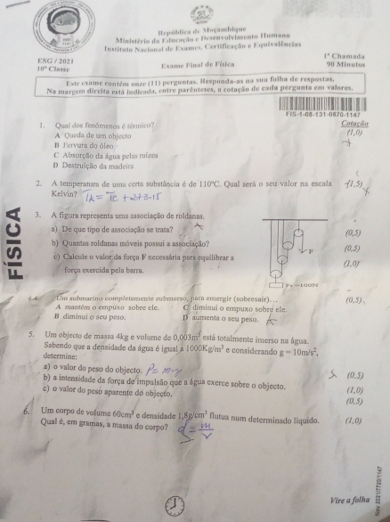 República de Moçambique
Ministério da Educação e Desenvolvimento Humano
Institulo Nacional de Exames, Certificação e Equivalências
1°
ESG / 202 Chamada
10° Classe  Exame Final de Física 90 Minutos
Este exame contém onze (11) perguntas. Responda-as na sua folha de respostas.
Na margem dircita está indicada, entre parênteses, a cotação de cada pergunta em valores.
F-1-08-131-0870-1147 Cotação
1. Qual dos fenómenos é térmico?
A Queda de um object
(1,0)
B Fervura do óleo
C Absorção da água pelas mizes
D. Destruição da madeira
f
2. A temperatura de uma certa substância é de 110°C ' Qual será o seu valor na escala
Kelvin?
3. A figura representa uma associação de roldanas.
a) De que tipo de associação se trata?
(0,5)
b) Quantas roldanas móveis possui a associação?
F (0,5)
c) Calcule o valor da força F necessária pars equilibrar a
(1,0)
força exercida pela barra.
Fe-100N
Um submaríno completamente submerso, para emergir (sobresair)... (0,5),
A mantém o empuxo sobre ele. C diminui o empuxo sobré ele.
B diminui o seu peso. D aumenta o seu peso.
5. Um objecto de massa 4kg e volume de 0.003m^3 está totalmente imerso na água.
Sabendo que a densidade da água é igual 1000Kg/m^3 e considerando g=10m/s^2,
determine:
a) o valor do peso do objecto.
(0,5)
b) a intensidade da força de impulsão que a água exerce sobre o objecto. (1,0)
c) o valor do peso aparente do objecto. (0,5)
6. Um corpo de volume 60cm^3 e densidade 1,8g/cm^3 Nlutua num determinado líquido. (1,0)
Qual é, em gramas, a massa do corpo?
Vire a folha 5