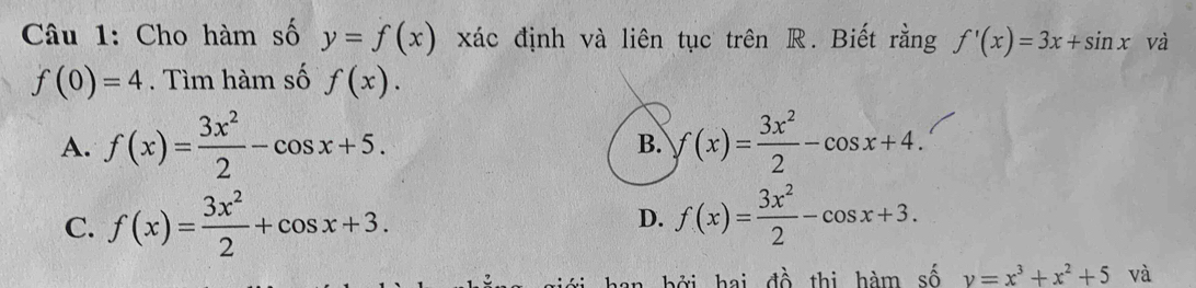 Cho hàm số y=f(x) xác định và liên tục trên R. Biết rằng f'(x)=3x+sin x và
f(0)=4. Tìm hàm số f(x).
A. f(x)= 3x^2/2 -cos x+5. f(x)= 3x^2/2 -cos x+4. 
B.
C. f(x)= 3x^2/2 +cos x+3. D. f(x)= 3x^2/2 -cos x+3. 
đ ớ hai đề thị hàm số y=x^3+x^2+5 và