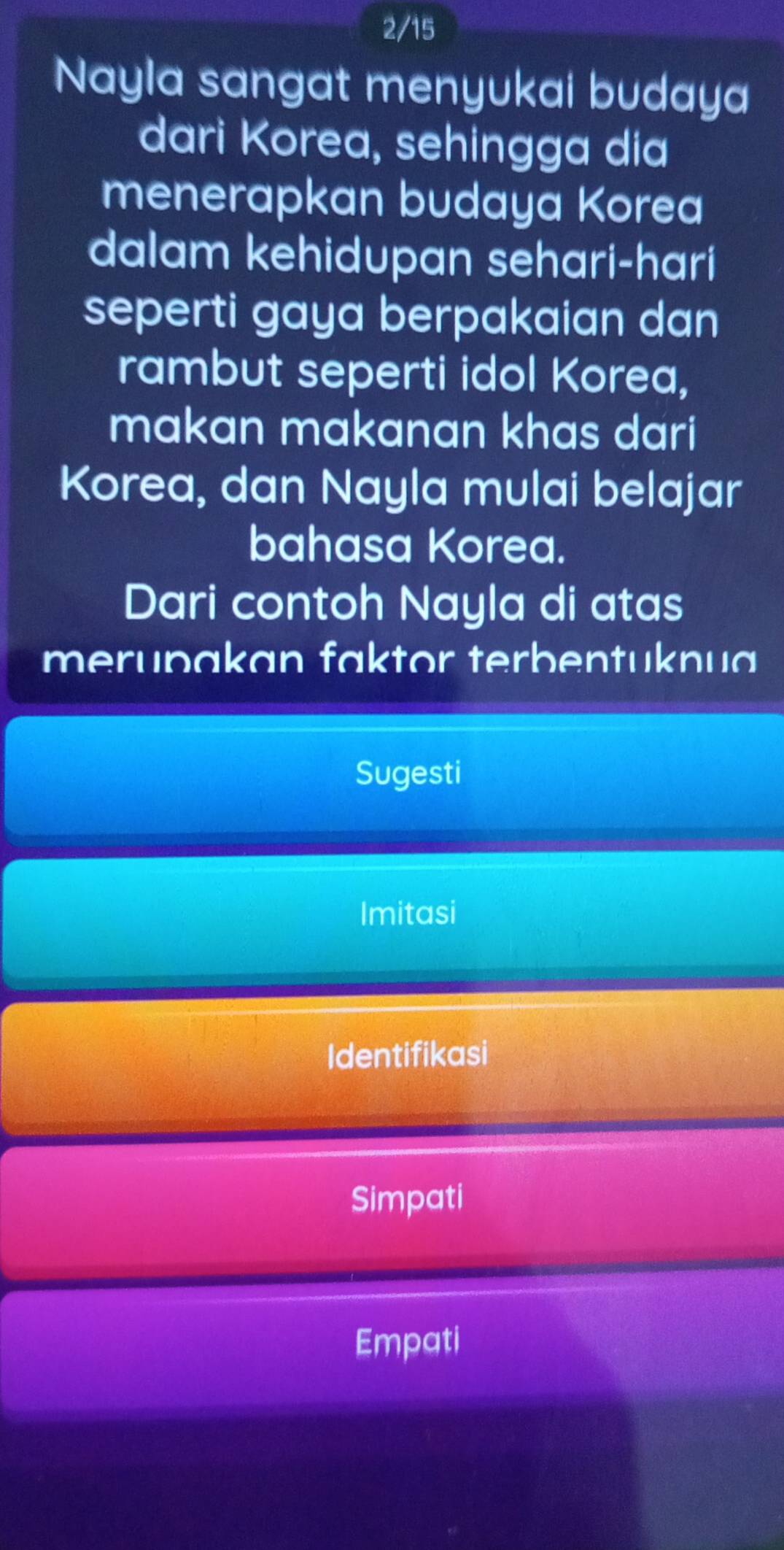 2/15
Nayla sangat menyukai budaya
dari Korea, sehingga dia
menerapkan budaya Korea
dalam kehidupan sehari-hari
seperti gaya berpakaian dan
rambut seperti idol Korea,
makan makanan khas dari
Korea, dan Nayla mulai belajar
bahasa Korea.
Dari contoh Nayla di atas
merupakan faktor terbentuknua
Sugesti
Imitasi
Identifikasi
Simpati
Empati