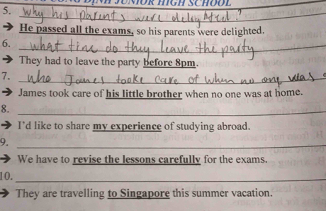 ÜR HIGH SCHOO L_ 
5. 
_ 
He passed all the exams, so his parents were delighted. 
6._ 
They had to leave the party before 8pm. 
7._ 
James took care of his little brother when no one was at home. 
8._ 
I’d like to share my experience of studying abroad. 
9._ 
We have to revise the lessons carefully for the exams. 
10._ 
They are travelling to Singapore this summer vacation.