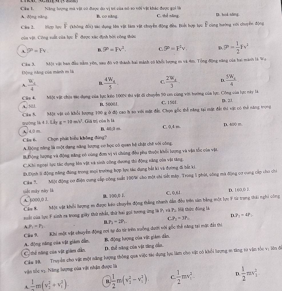 LRXC NGhệM (5 điểm)
Câu 1. Năng lượng mà vật có được do vị trí của nó so với vật khác được gọi là
A. động năng. B. cơ năng. C. thế năng. D. hoá năng.
Câu 2. Hợp lực vector F (không đổi) tác dụng lên vật làm vật chuyển động đều. Biết hợp lực vector F cùng hướng với chuyển động
của vật. Công suất của lực vector F được xác định bởi công thức
A. 9°=Fv. B. varnothing =Fv^2. C. varnothing P=F^2v. D. varnothing = 1/2 Fv^2
Câu 3. Một vật ban đầu nằm yên, sau đó vỡ thành hai mảnh có khối lượng m và 4m. Tổng động năng của hai mảnh là W_d.
Động năng của mảnh m là
A. frac W_d4. frac 4W_d5. C. frac 2W_d3. D. frac 5W_d4.
B.
Câu 4. Một vật chịu tác dụng của lực kéo 100N thì vật di chuyển 50 cm cùng với hướng của lực. Công của lực này là
A. 50J. B. 5000J. C. 150J.
D. 2J.
Câu 5.       Một vật có khối lượng 100 g ở độ cao h so với mặt đất. Chọn gốc thế năng tại mặt đất thì vật có thế năng trọng
trường là 4 J. Lầy g=10m/s^2. Giá trị của h là
A, 4,0 m. B. 40,0 m. C. 0,4 m. D. 400 m.
Câu 6. Chọn phát biểu không đúng?
A.Động năng là một dạng năng lượng cơ học có quan hệ chặt chẽ với công.
B.Động lượng và động năng có cùng đơn vị vì chúng đều phụ thuộc khối lượng và vận tốc của vật.
C.Khi ngoại lực tác dụng lên vật và sinh công dương thì động năng của vật tăng.
D.Định lí động năng đúng trong mọi trường hợp lực tác dụng bất kì và đường đi bất kì.
Câu 7. Một động cơ điện cung cấp công suất 100W cho một chi tiết máy. Trong 1 phút, công mà động cơ cung cấp cho chi
tiết máy này là
A. 6000,0 J. B. 100,0 J. C. 0,6J. D. 160,0 J.
Câu 8. Một vật khối lượng m được kéo chuyển động thẳng nhanh dần đều trên sàn bằng một lực F từ trạng thái nghi công
suất của lực F sinh ra trong giây thứ nhất, thứ hai gọi tương ứng là P_1 và P_2 Hệ thức đúng là
C P_2=3P_1.
D. P_2=4P_1.
B. P_2=2P_1.
A. P_1=P_2.
Câu 9. Khi một vật chuyển động rơi tự do từ trên xuống dưới với gốc thế năng tại mặt đất thì
A. động năng của vật giảm dần. B. động lượng của vật giảm dần.
C, thể năng của vật giảm dần. D. thế năng của vật tăng dần.
Câu 10. Truyền cho vật một năng lượng thông qua việc tác dụng lực làm cho vật có khối lượng m tăng từ vận tốc vị lên đá
vận tốc v₂. Năng lượng của vật nhận được là
A.  1/2 m(v_2^(2+v_1^2).
B. frac 1)2m(v_2^(2-v_1^2). C frac 1)2mv_1^(2. D. frac 1)2mv_2^2.