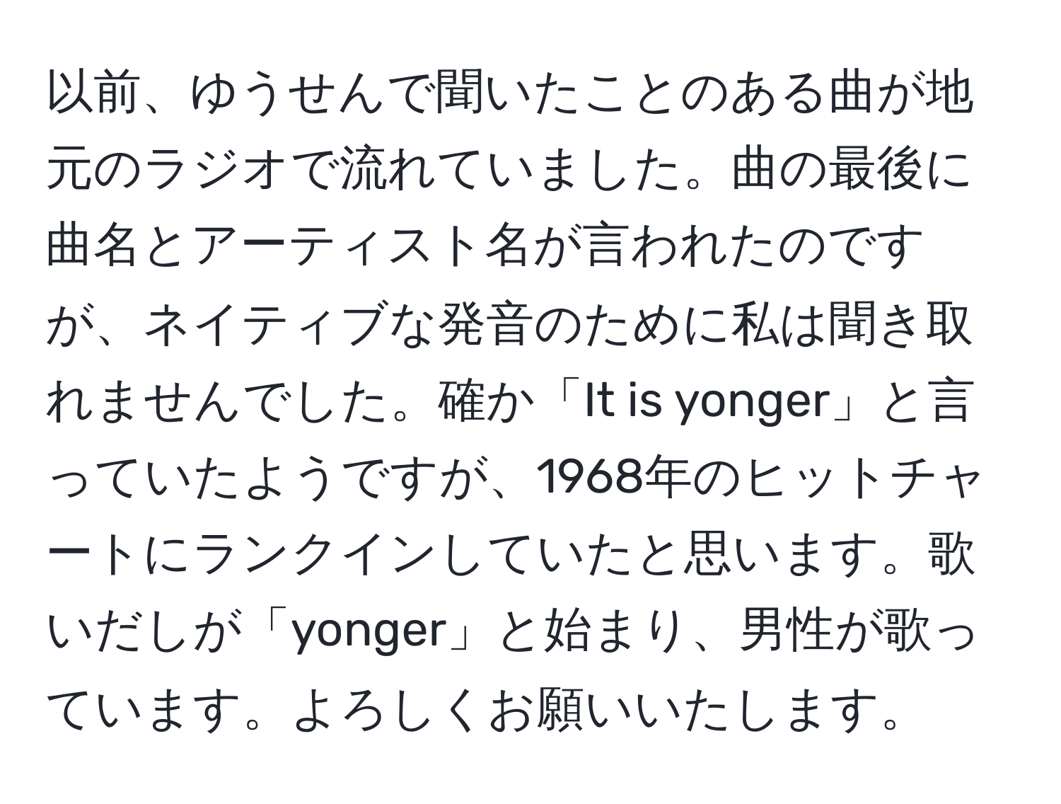 以前、ゆうせんで聞いたことのある曲が地元のラジオで流れていました。曲の最後に曲名とアーティスト名が言われたのですが、ネイティブな発音のために私は聞き取れませんでした。確か「It is yonger」と言っていたようですが、1968年のヒットチャートにランクインしていたと思います。歌いだしが「yonger」と始まり、男性が歌っています。よろしくお願いいたします。