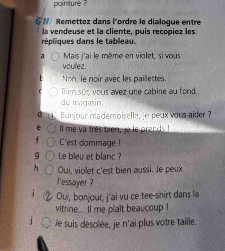 pointure ? 
6 // Remettez dans l’ordre le dialogue entre 
la vendeuse et la cliente, puis recopiez les 
répliques dans le tableau. 
a Mais j’ai le même en violet, si vous 
voulez. 
Non, le noir avec les paillettes. 
Bien sûr, vous avez une cabine au fond 
du magasin. 
d ① Bonjour mademoiselle, je peux vous aider ? 
e Il me va très bien, je le prends ! 
f C’est dommage ! 
g Le bleu et blanc ? 
h Oui, violet c’est bien aussi. Je peux 
l'essayer ? 
i 
Oui, bonjour, j’ai vu ce tee-shirt dans la 
vitrine... Il me plaît beaucoup ! 
] Je suis désolée, je n'ai plus votre taille.