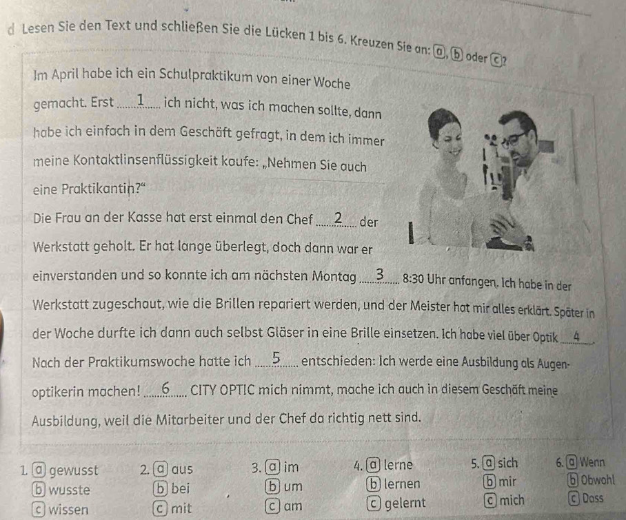 Lesen Sie den Text und schließen Sie die Lücken 1 bis 6. Kreuzen Sie an: @, b oder c l?
m April habe ich ein Schulpraktikum von einer Woche
gemacht. Erst ............. ich nicht, was ich machen sollte, dann
habe ich einfach in dem Geschäft gefragt, in dem ich immer
meine Kontaktlinsenflüssigkeit kaufe: „Nehmen Sie auch
eine Praktikantin?"
Die Frau an der Kasse hat erst einmal den Chef ........ der
Werkstatt geholt. Er hat lange überlegt, doch dann war er
einverstanden und so konnte ich am nächsten Montag ............. 8:30 Uhr anfangen. Ich habe in der
Werkstatt zugeschaut, wie die Brillen repariert werden, und der Meister hat mir alles erklärt. Später in
der Woche durfte ich dann auch selbst Gläser in eine Brille einsetzen. Ich habe viel über Optik __4__
Nach der Praktikumswoche hatte ich ............ entschieden: Ich werde eine Ausbildung als Augen-
optikerin machen! ............. CITY OPTIC mich nimmt, mache ich auch in diesem Geschäft meine
Ausbildung, weil die Mitarbeiter und der Chef da richtig nett sind.
1. @ gewusst 2. ⓠ aus 3. ª im 4. α lerne 5. @ sich 6. @ Wenn
b wusste b bei b um b lernen b mir b Obwohl
c wissen c mit c) am c gelernt mich cDoss