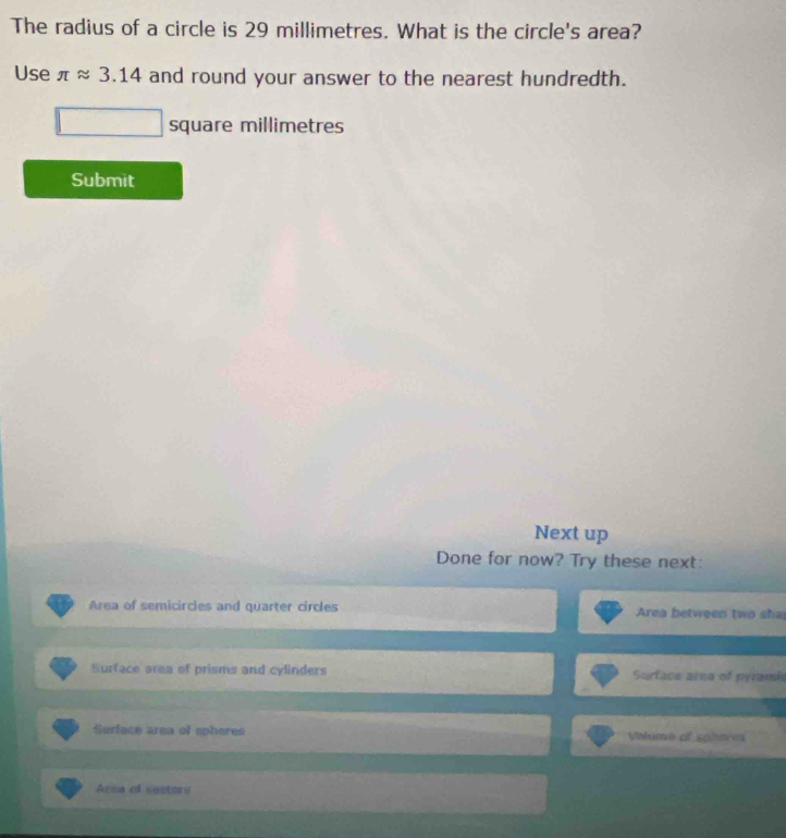 The radius of a circle is 29 millimetres. What is the circle's area?
Use π approx 3.14 and round your answer to the nearest hundredth.
square millimetres
Submit
Next up
Done for now? Try these next:
Area of semicircles and quarter circles Area between two sh
Surface area of prisms and cylinders Surface area of pyramia
Surface area of spheres Vialume of sobares
Area of sectore