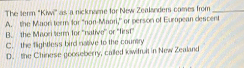 The term “Kiwi” as a nickname for New Zealanders comes from_
A. the Maori term for “non-Maori,” or person of European descent
B. the Maori term for ''native' or ''first''
C. the flightless bird native to the country
D. the Chinese gooseberry, called kiwifruit in New Zealand