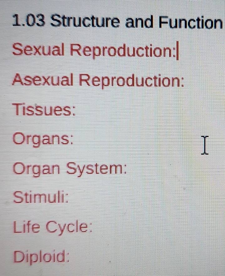 1.03 Structure and Function 
Sexual Reproduction: 
Asexual Reproduction: 
Tissues: 
Organs: 
Organ System: 
Stimuli: 
Life Cycle: 
Diploid: