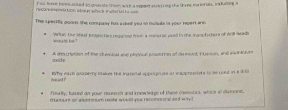 You have been asked to provide them with a report assessing the three materials, including a 
recommendation about which material to ie 
The specific points the company has asked you to include in your report are: 
would be? What the ideal properties required from a mstorial used in the manufacture of drill heads 
A description of the chemical and physical properties of diamond, titanium, and aluminium 
axide 
Why each property makes the material appropriate or inappropriate to be used as a drili 
head? 
Finally, based on your research and knowledge of these chemicals, which of diamond, 
titanium or aluminium oxide would you recommend and why?