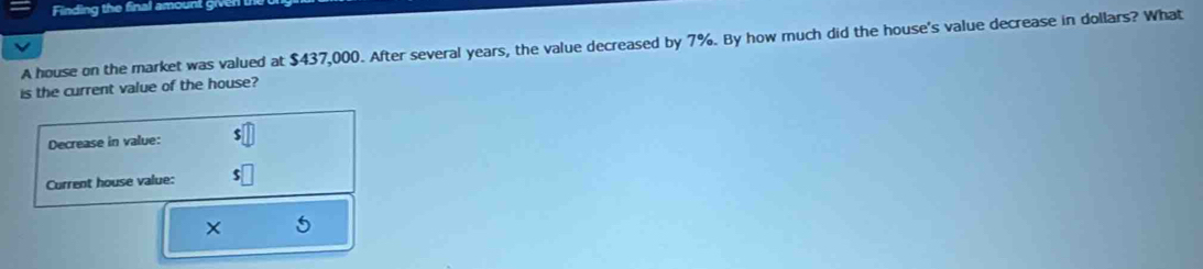 Finding the final amount given 
A house on the market was valued at $437,000. After several years, the value decreased by 7%. By how much did the house's value decrease in dollars? What 
is the current value of the house? 
Decrease in value: s□
Current house value: $□
×