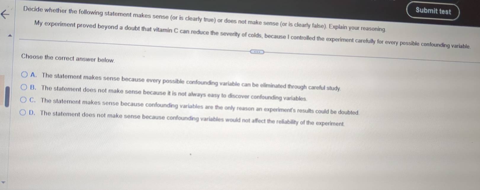 Submit test
Decide whether the following statement makes sense (or is clearly true) or does not make sense (or is clearly false). Explain your reasoning.
My experiment proved beyond a doubt that vitamin C can reduce the severity of colds, because I controlled the experiment carefully for every possible confounding variable.
Choose the correct answer below.
A. The statement makes sense because every possible confounding variable can be eliminated through careful study.
B. The statement does not make sense because it is not always easy to discover confounding variables.
C. The statement makes sense because confounding variables are the only reason an experiment's results could be doubted.
D. The statement does not make sense because confounding variables would not affect the reliability of the experiment.