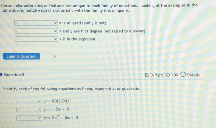 Certain characteristics or features are unique to each family of equations. Looking at the examples in the
table above, match each characteristic with the family it is unique to.
. x is squared (and y is not)
- x and y are first degree (not raised to a power)
x is in the exponent
Submit Question
Question 8 □ 0/9 pts つ 100 Details
Identify each of the following equations as linear, exponential or quadratic
y=50(1.04)^x
y=-2x+5
y=3x^2+6x+9