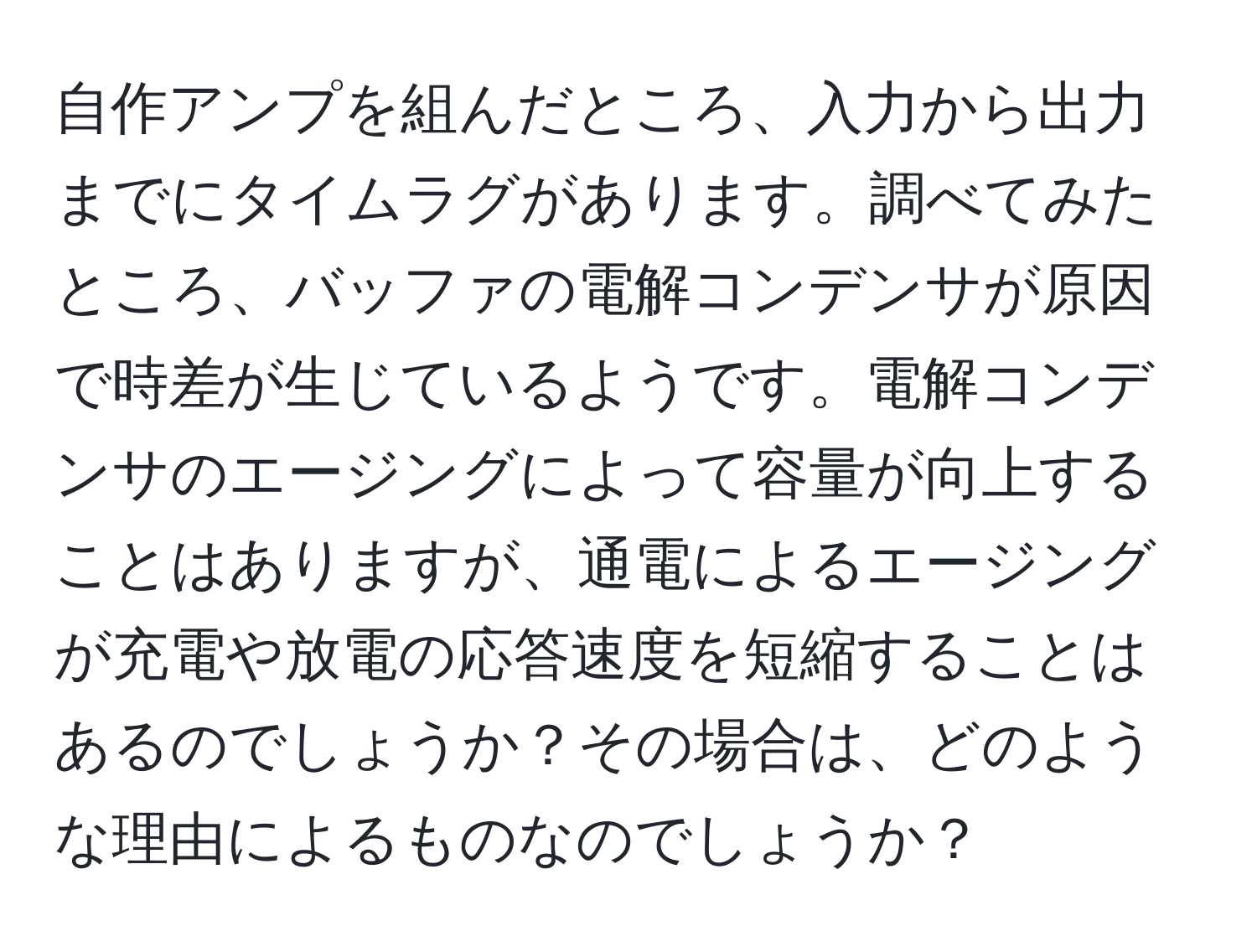 自作アンプを組んだところ、入力から出力までにタイムラグがあります。調べてみたところ、バッファの電解コンデンサが原因で時差が生じているようです。電解コンデンサのエージングによって容量が向上することはありますが、通電によるエージングが充電や放電の応答速度を短縮することはあるのでしょうか？その場合は、どのような理由によるものなのでしょうか？