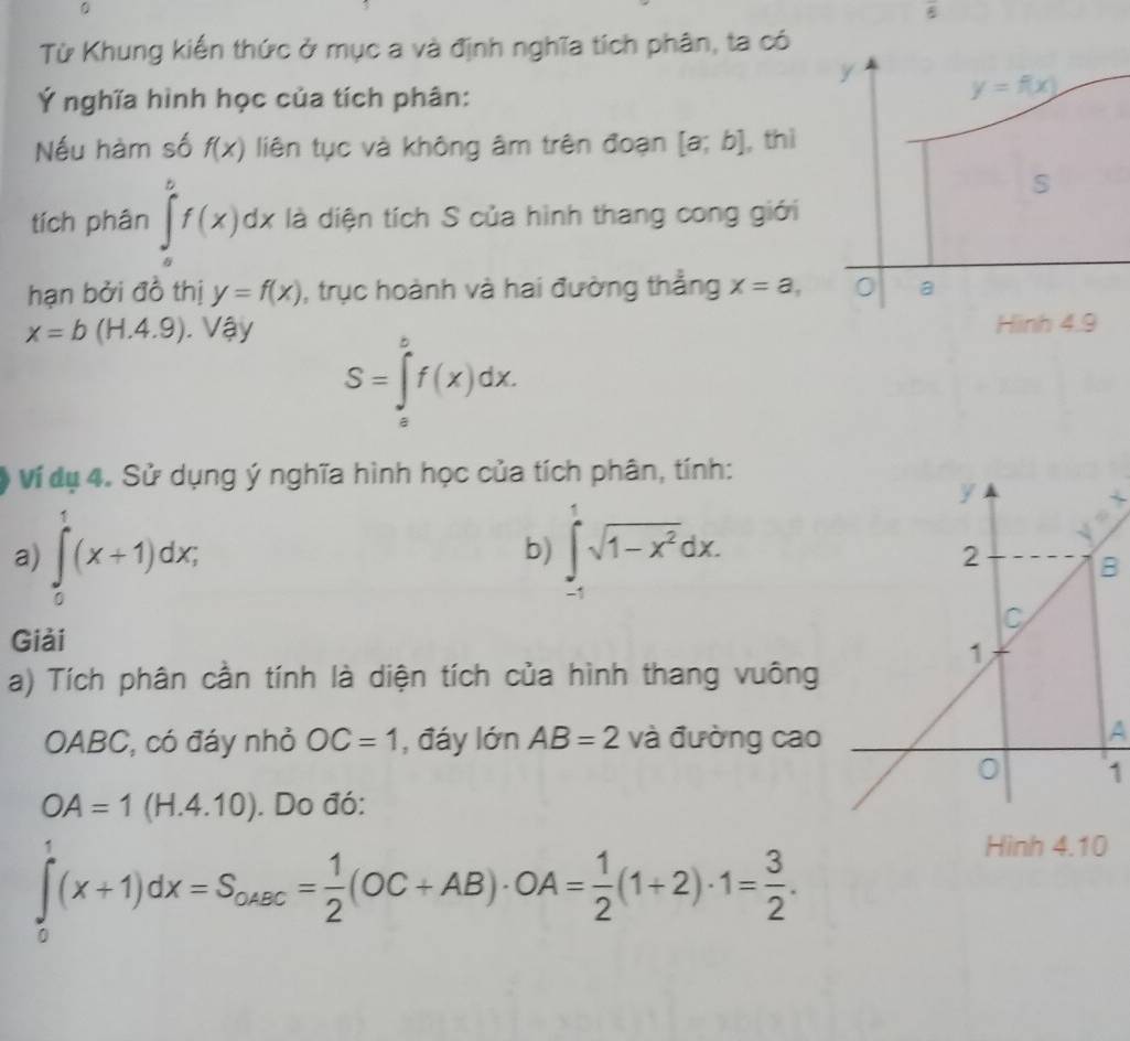 Từ Khung kiến thức ở mục a và định nghĩa tích phân, ta có
Ý nghĩa hình học của tích phân:
Nếu hàm số f(x) liên tục và không âm trên đoạn [a;b] , thì
tích phân ∈tlimits _a^(bf(x)dx là diện tích S của hình thang cong giới
hạn bởi đồ thị y=f(x) , trục hoành và hai đường thẳng x=a,
x=b(H.4.9).Vay S=∈tlimits _a^bf(x)dx.
Ví dụ 4. Sử dụng ý nghĩa hình học của tích phân, tính:
a) ∈tlimits _0^1(x+1)dx; ∈tlimits _(-1)^1sqrt(1-x^2))dx.
b)
B
Giải
a) Tích phân cần tính là diện tích của hình thang vuông
OABC, có đáy nhỏ OC=1 , đáy lớn AB=2 và đường cao
A
1
OA=1(H.4.10). Do đó:
∈tlimits _0^(1(x+1)dx=S_ousc)= 1/2 (OC+AB)· OA= 1/2 (1+2)· 1= 3/2 .
Hình 4.10