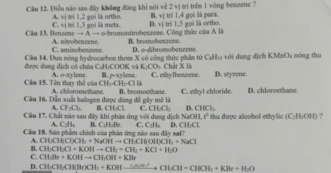 Điều nào sau đây không đúng khí nói về 2 vị trí trên 1 vòng benzene ?
A. vị trí 1,2 gọi là ortho. B. vị trí 1,4 gọi là para.
C. vị trí 1,3 gọi là meta. D. vị trí 1,5 gọi là ortho.
Câu 13. Benzene → A → o-bromonitrobenzene. Công thức của A là
A. nitrobenzene. B. bromobenzene.
C. aminobenzene. D. o-dibromobenzene.
Câu 14. Đun nóng hydrocarbon thơm X có công thức phân tứ C_8H_10 với dung dịch KMnO₄ nóng thu
được dung dịch có chứa C_6H_5 CC OK và . K_2CO_3. Chất X là
A. o-xylene. B. p-xylene. C. ethylbenzene. D. styrene.
Câu 15. Tên thay thế của CH_3-CH_2-Clla
A. chloromethane. B. bromoethane. C. ethyl chloride. D. chloroethane.
Câu 16. Dẫn xuất halogen được dùng để gây mê là
A. CF_2Cl_2. B. CH_3Cl. C. CH_2Cl_2. D. CHCl_3.
Câu 17. Chất nào sau đây khi phản ứng với dung dịch 1 NaO H. t^0 thu được alcohol ethylic (C_2H_5OH) ?
A. C_2H_4 B. C_2H_5Br. C. C_2H_6 D. CH_3Cl.
Câu 18. Sản phẩm chính của phản ứng nào sau đây sai?
A. CH_3CH(CI)CH_3+NaOHto CH_3CH(OH)CH_3+NaCI
B. CH_3CH_2Cl+KOHto CH_2=CH_2+KCl+H_2O
C. CH_3Br+KOHto CH_3OH+KBr
D. CH_3CH_2CH(Br)CH_3+KOHxrightarrow C_2H_5OH.PCH_3CH=CHCH_3+KBr+H_2O