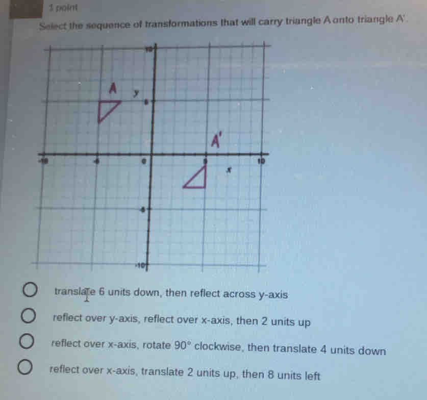 Select the sequence of transformations that will carry triangle A onto triangle A ' .
translate 6 units down, then reflect across y-axis
reflect over y-axis, reflect over x-axis, then 2 units up
reflect over x-axis, rotate 90° clockwise, then translate 4 units down
reflect over x-axis, translate 2 units up, then 8 units left