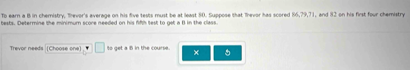 To earn a B in chemistry, Trevor's average on his five tests must be at least 80. Suppose that Trevor has scored 86, 79, 71, and 82 on his first four chemistry 
tests. Determine the minimum score needed on his fifth test to get a B in the class. 
Trevor needs (Choose one) □ to get a B in the course. ×