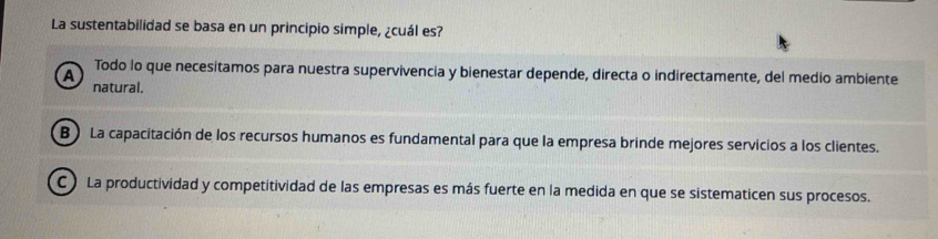 La sustentabilidad se basa en un principio simple, ¿cuál es?
Todo lo que necesitamos para nuestra supervivencia y bienestar depende, directa o indirectamente, del medio ambiente
A natural.
B ) La capacitación de los recursos humanos es fundamental para que la empresa brinde mejores servicios a los clientes.
C ) La productividad y competitividad de las empresas es más fuerte en la medida en que se sistematicen sus procesos.