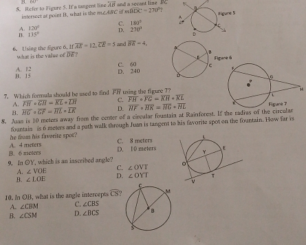 B.
5. Refer to Figure 5. If a tangent line 60° overline AB and a secant line 181.4
intersect at point B. what is the m∠ ABC if mwidehat BDC=270° 7
180°
A. 120° S 270°
B. 135°
6. Using the figure 6. If If overline AE=12, overline CE=5 and overline BE=4, 
what is the value of overline DE 7
A. 12 C. 60
B. 15 D. 240
7. Which formula should be used to find overline FH using the figure 7?
3
A. overline FH· overline GH=overline KL· overline LH C. overline FH· overline FG=overline KH· overline KL
B. overline HGcirc overline GF=overline HLcirc overline LK D. overline HFcirc overline HK=overline HGcirc overline HL
8. Juan is 10 meters away from the center of a circular fountain at Rainforest. If the radius of the circular
fountain is 6 meters and a path walk through Juan is tangent to his favorite spot on the fountain. How far is
he from his favorite spot?
A. 4 meters D. 10 meters C. 8 meters
B. 6 meters
9. In OY, which is an inscribed angle?
A. ∠ VOE C. ∠ OVT
B. ∠ LOE D. ∠ OYT
10. In OB, what is the angle intercepts widehat CS ?
A. ∠ CBM C. ∠ CBS
B. ∠ CSM D. ∠ BCS