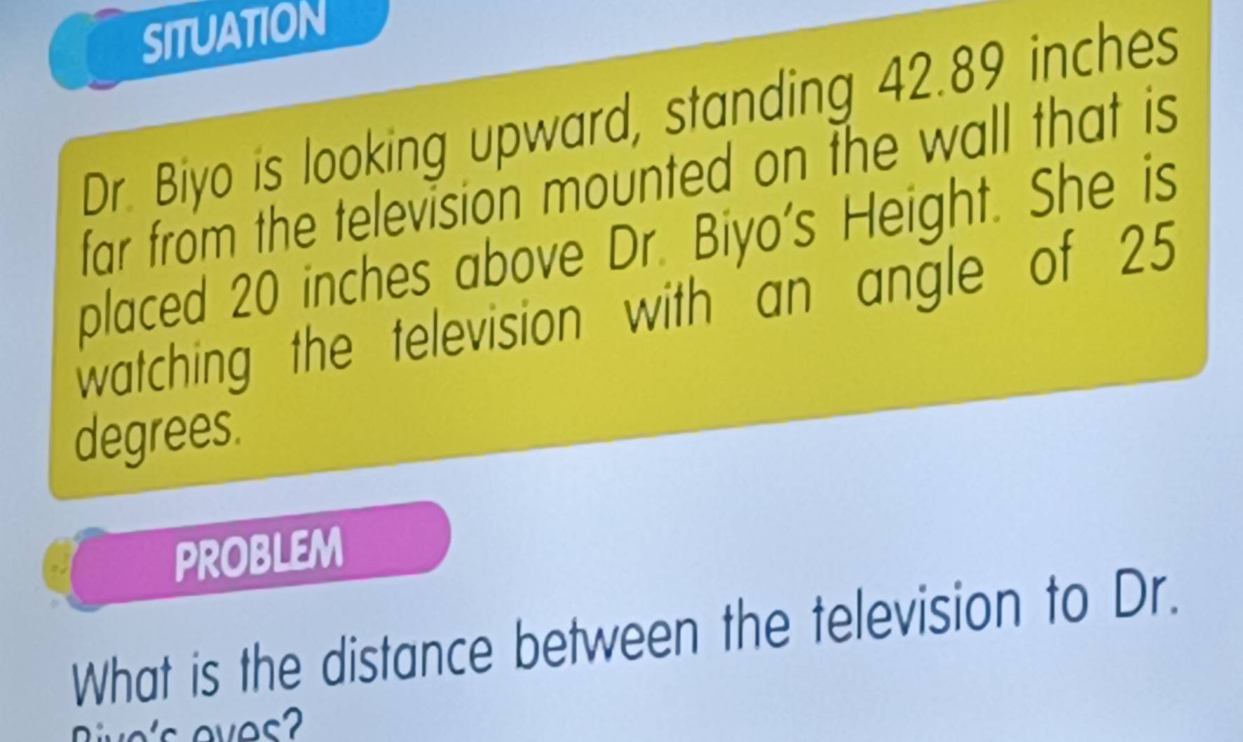 SITUATION 
Dr. Biyo is looking upward, standing 42.89 inches
far from the television mounted on the wall that is 
placed 20 inches above Dr. Biyo's Height. She is 
watching the television with an angle of 25
degrees. 
PROBLEM 
What is the distance between the television to Dr.