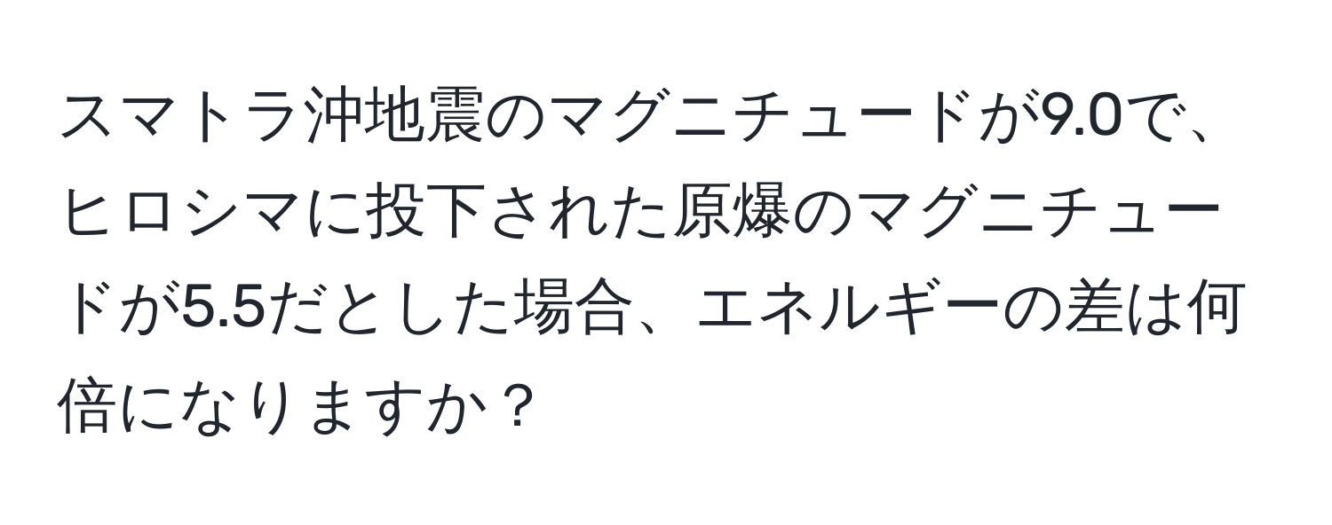 スマトラ沖地震のマグニチュードが9.0で、ヒロシマに投下された原爆のマグニチュードが5.5だとした場合、エネルギーの差は何倍になりますか？