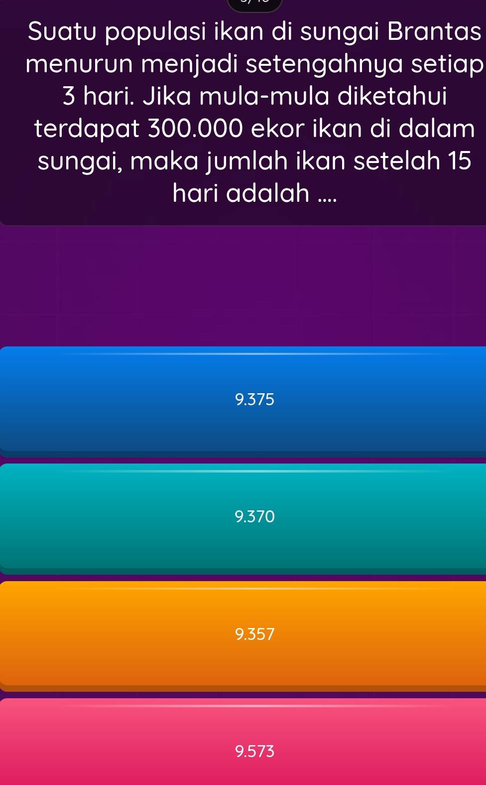 Suatu populasi ikan di sungai Brantas
menurun menjadi setengahnya setiap
3 hari. Jika mula-mula diketahui
terdapat 300.000 ekor ikan di dalam
sungai, maka jumlah ikan setelah 15
hari adalah ....
9.375
9.370
9.357
9.573