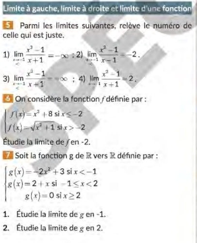 Limite à gauche, limite à droite et limite d'une fonction 
Parmi les limites suivantes, relève le numéro de 
celle qui est juste. 
1) limlimits _xto -1 (x^3-1)/x+1 =-∈fty ;2)limlimits _xto -1 (x^2-1)/x-1 =-2. 
3) limlimits _xto -1 (x^3-1)/x+1 =∈fty; 4) limlimits _xto 1 (x^3-1)/x+1 =2. 
On considère la fonction définie par :
beginarrayl f(x)=x^2+8six≤ -2 f(x)=sqrt(x^2+1)six>-2endarray.
Étudie la limite de / en -2. 
Soit la fonction g de R vers R définie par :
beginarrayl g(x)=-2x^2+3six <2 g(x)=0six≥ 2endarray.
□ 
1. Étudie la limite de g en -1. 
2. Étudie la limite de g en 2.