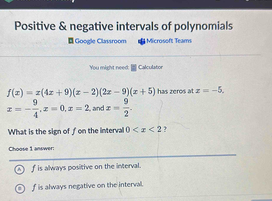 Positive & negative intervals of polynomials
Google Classroom Microsoft Teams
You might need: Calculator
f(x)=x(4x+9)(x-2)(2x-9)(x+5) has zeros at x=-5,
x=- 9/4 , x=0, x=2 , and x= 9/2 . 
What is the sign of fon the interval 0 ?
Choose 1 answer:
A f is always positive on the interval.
f is always negative on the interval.