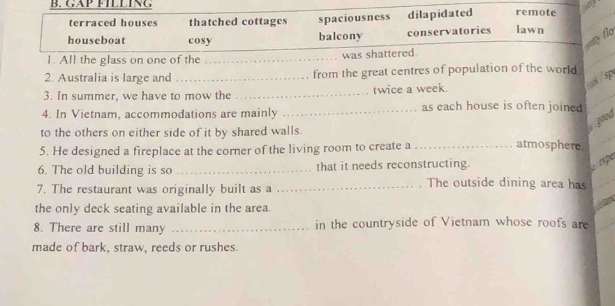 GAP FÍLLING remote
terraced houses thatched cottages spaciousness dilapidated
houseboat cosy balcony conservatories lawn
way flo
1. All the glass on one of the _was shattered
2. Australia is large and _from the great centres of population of the world.
Yoak / sp
3. In summer, we have to mow the _twice a week.
4. In Vietnam, accommodations are mainly
_as each house is often joined 
good
to the others on either side of it by shared walls.
5. He designed a fireplace at the corner of the living room to create a_
atmosphere.
6. The old building is so _that it needs reconstructing.
expe
7. The restaurant was originally built as a
_. The outside dining area has
the only deck seating available in the area.
8. There are still many _in the countryside of Vietnam whose roofs are
made of bark, straw, reeds or rushes.