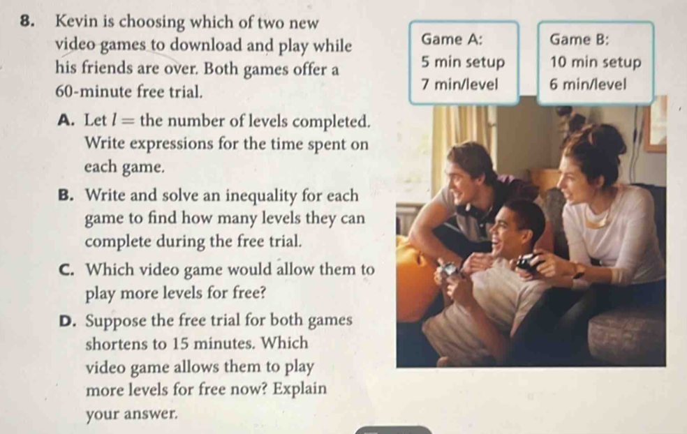 Kevin is choosing which of two new 
video games to download and play while Game A: Game B: 
his friends are over. Both games offer a
5 min setup 10 min setup
60-minute free trial.
7 min /level 6 min/level
A. Let l= the number of levels completed. 
Write expressions for the time spent on 
each game. 
B. Write and solve an inequality for each 
game to find how many levels they can 
complete during the free trial. 
C. Which video game would allow them to 
play more levels for free? 
D. Suppose the free trial for both games 
shortens to 15 minutes. Which 
video game allows them to play 
more levels for free now? Explain 
your answer.