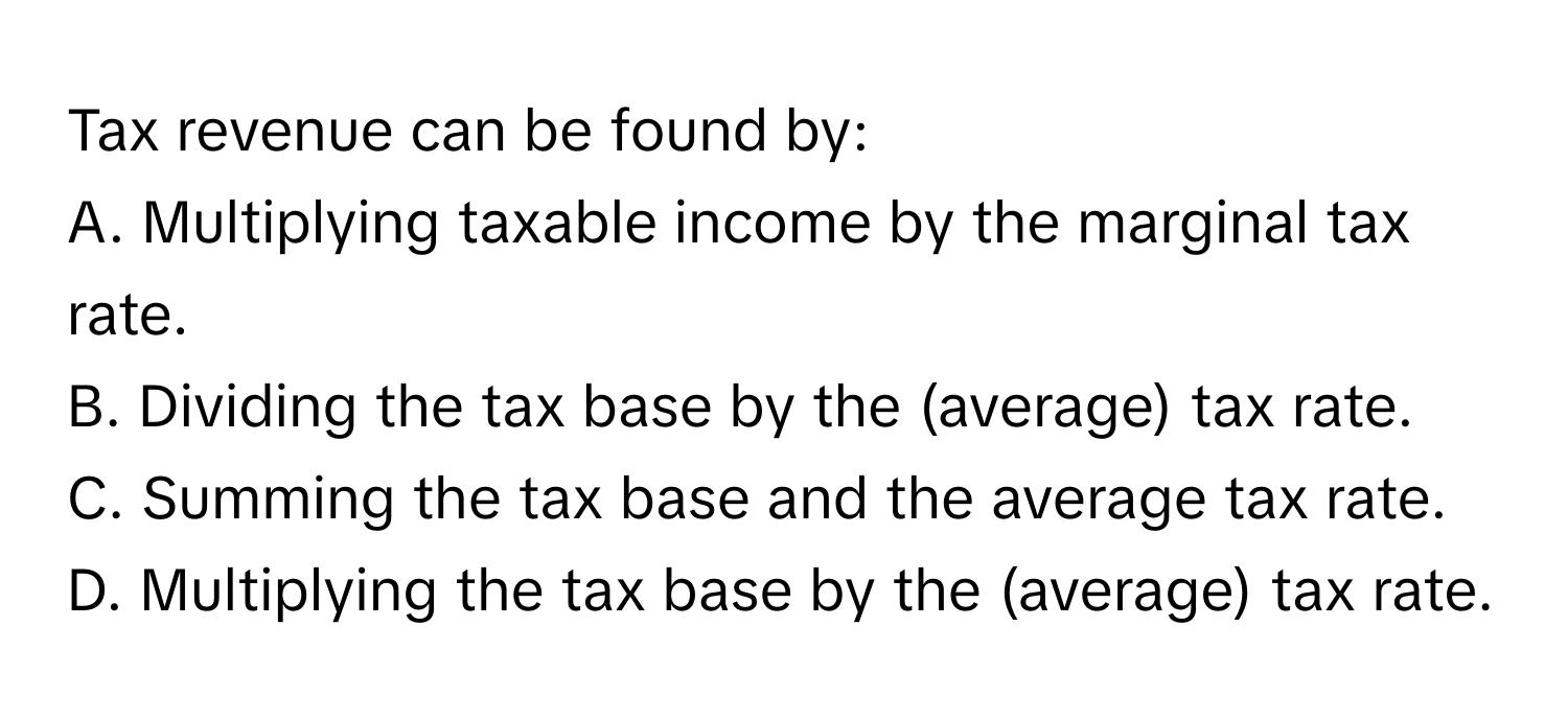 Tax revenue can be found by:

A. Multiplying taxable income by the marginal tax rate.
B. Dividing the tax base by the (average) tax rate.
C. Summing the tax base and the average tax rate.
D. Multiplying the tax base by the (average) tax rate.