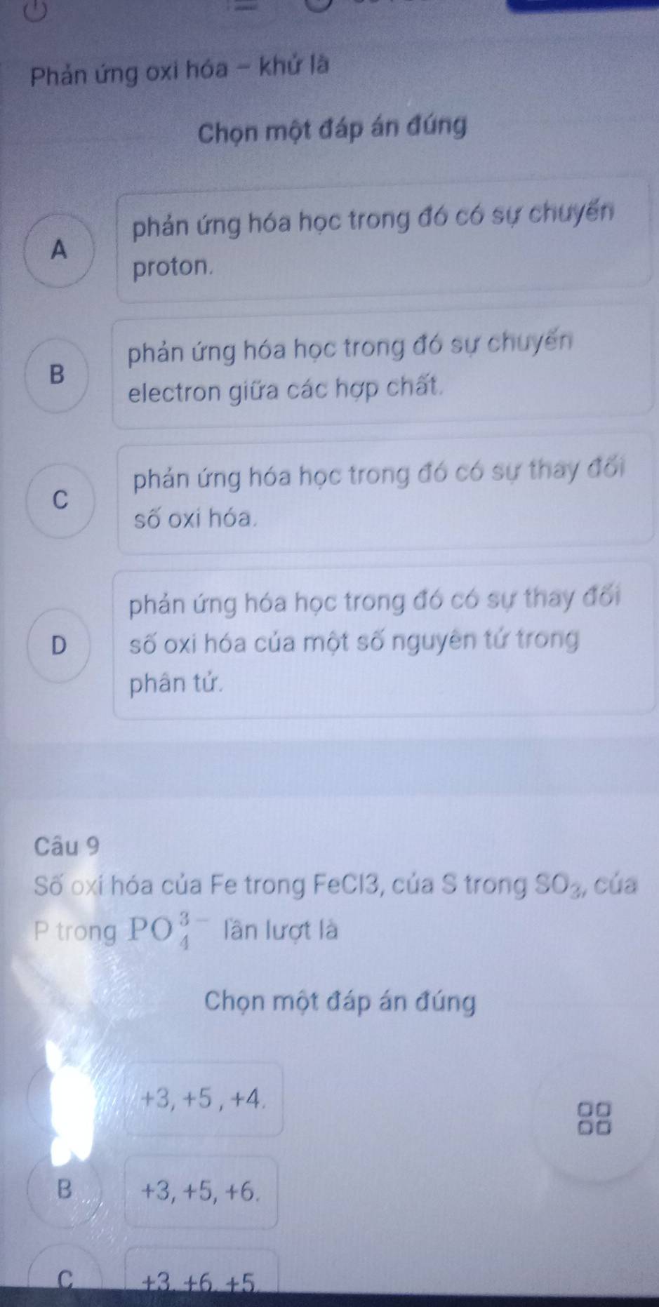 Phản ứng oxi hóa - khử là
Chọn một đáp án đúng
phản ứng hóa học trong đó có sự chuyến
A
proton.
phản ứng hóa học trong đó sự chuyến
B
electron giữa các hợp chất.
phản ứng hóa học trong đó có sự thay đổi
C
số oxi hóa.
phản ứng hóa học trong đó có sự thay đối
D số oxi hóa của một số nguyên tứ trong
phân tử.
Câu 9
Số oxí hóa của Fe trong FeCl3, của S trong SO_3, của
P trong PO_4^(3-) lần lượt là
Chọn một đáp án đúng
+3, +5 , +4.
□□
B +3, +5, +6.
C +3+6+5