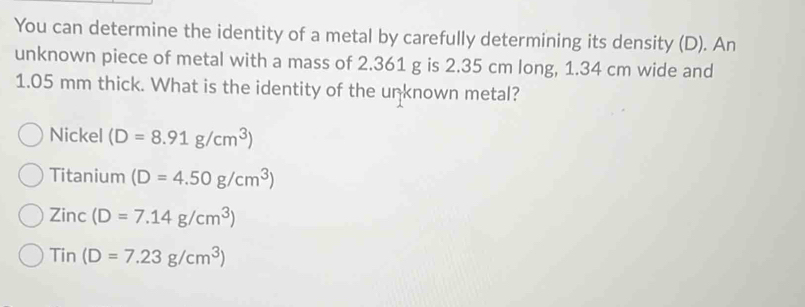 You can determine the identity of a metal by carefully determining its density (D). An
unknown piece of metal with a mass of 2.361 g is 2.35 cm long, 1.34 cm wide and
1.05 mm thick. What is the identity of the unknown metal?
Nickel (D=8.91g/cm^3)
Titanium (D=4.50g/cm^3)
Zinc(D=7.14g/cm^3)
Tin(D=7.23g/cm^3)