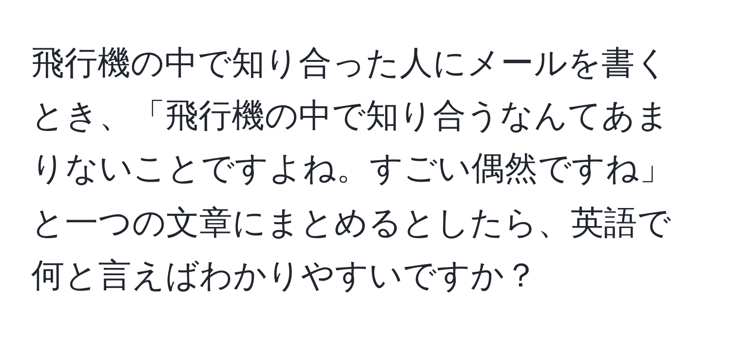 飛行機の中で知り合った人にメールを書くとき、「飛行機の中で知り合うなんてあまりないことですよね。すごい偶然ですね」と一つの文章にまとめるとしたら、英語で何と言えばわかりやすいですか？