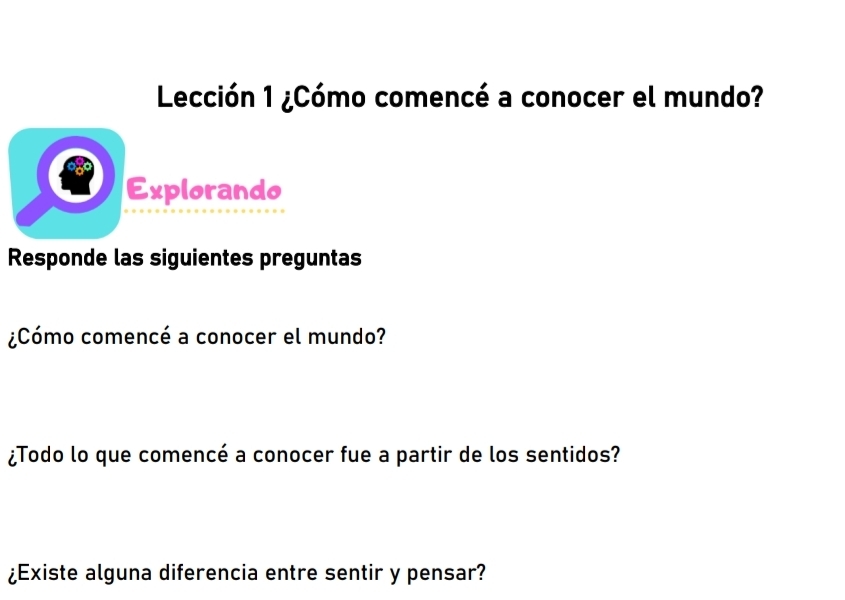 Lección 1 ¿Cómo comencé a conocer el mundo? 
Explorando 
Responde las siguientes preguntas 
¿Cómo comencé a conocer el mundo? 
¿Todo lo que comencé a conocer fue a partir de los sentidos? 
¿Existe alguna diferencia entre sentir y pensar?