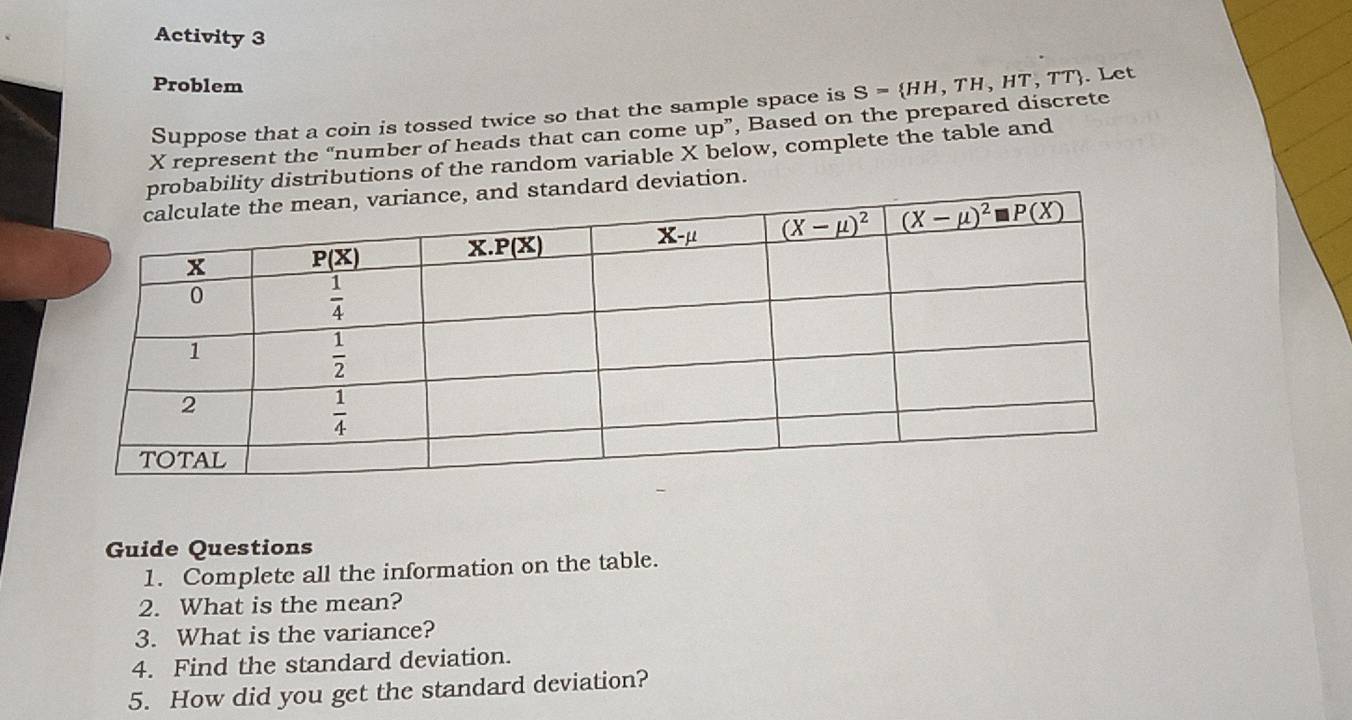 Activity 3
Problem S= HH,TH,HT,TT. Let
Suppose that a coin is tossed twice so that the sample space is
X represent the “number of heads that can come up”, Based on the prepared discrete
bility distributions of the random variable X below, complete the table and
ard deviation.
Guide Questions
1. Complete all the information on the table.
2. What is the mean?
3. What is the variance?
4. Find the standard deviation.
5. How did you get the standard deviation?