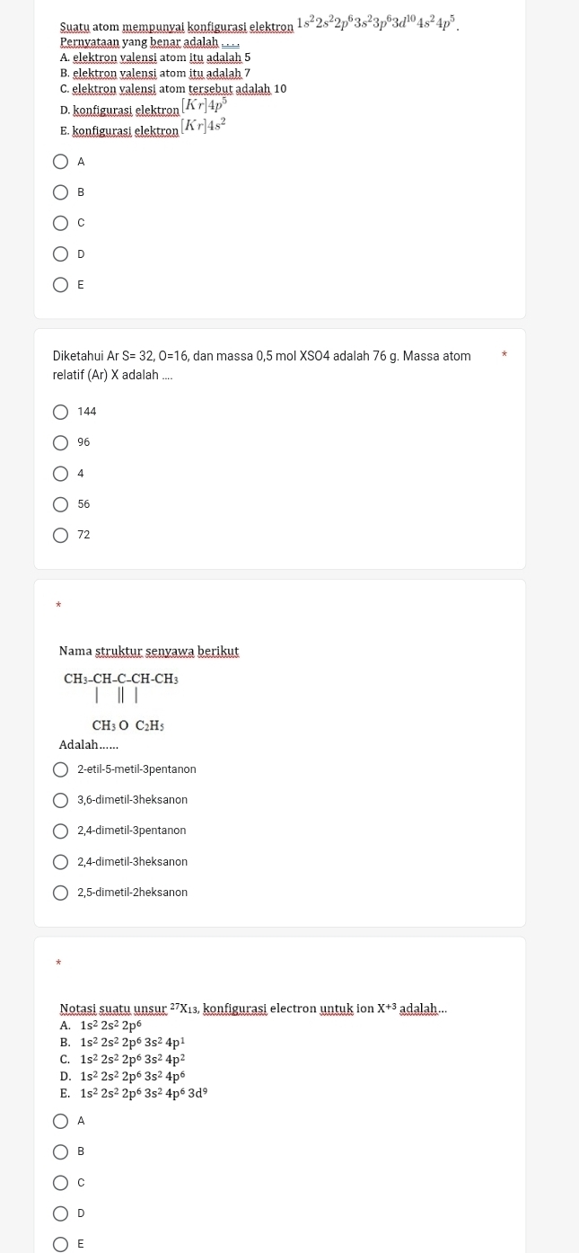 Suatu atom mempunyai konfigurasi elektron 1s^22s^22p^63s^23p^63d^(10)4s^24p^5.
Pernyataan yang benar adalah ___.
A. elektron valensi atom itu adalah 5
B. elektron valensi atom itu adalah 7
C. elektron valensi atom tersebut adalah 10
D. konfigurasi elektron [Kr]4p^5
E. konfigurasi elektron [Kr]4s^2
A
B
C
D
E
Diketahui ArS=32.O=16 , dan massa 0,5 mol XSO4 adalah 76 g. Massa atom
relatif (Ar) X adalah ....
144
96
A
56
72
Nama struktur senyawa berikut
CH₃ -CH-C-CH-CF
CH_3OC_2H_5
Adalah.
2-etil-5-metil-3pentanon
3,6-dimetil-3heksanon
2,4-dimetil-3pentanon
2,4-dimetil-3heksanon
2,5-dimetil-2heksanon
Notasi suatu unsur ²7X1₃, konfigurasi electron untuk ion X^(+3) adalah...
A. 1s^22s^22p^6
B. 1s^22s^22p^63s^24p^1
C. 1s^22s^22p^63s^24p^2
D. 1s^22s^22p^63s^24p^6
E. 1s^22s^22p^63s^24p^63d^9
A
B
C
D
E