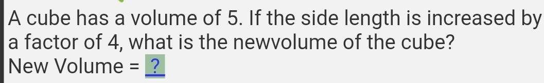 A cube has a volume of 5. If the side length is increased by 
a factor of 4, what is the newvolume of the cube? 
New Volume = __