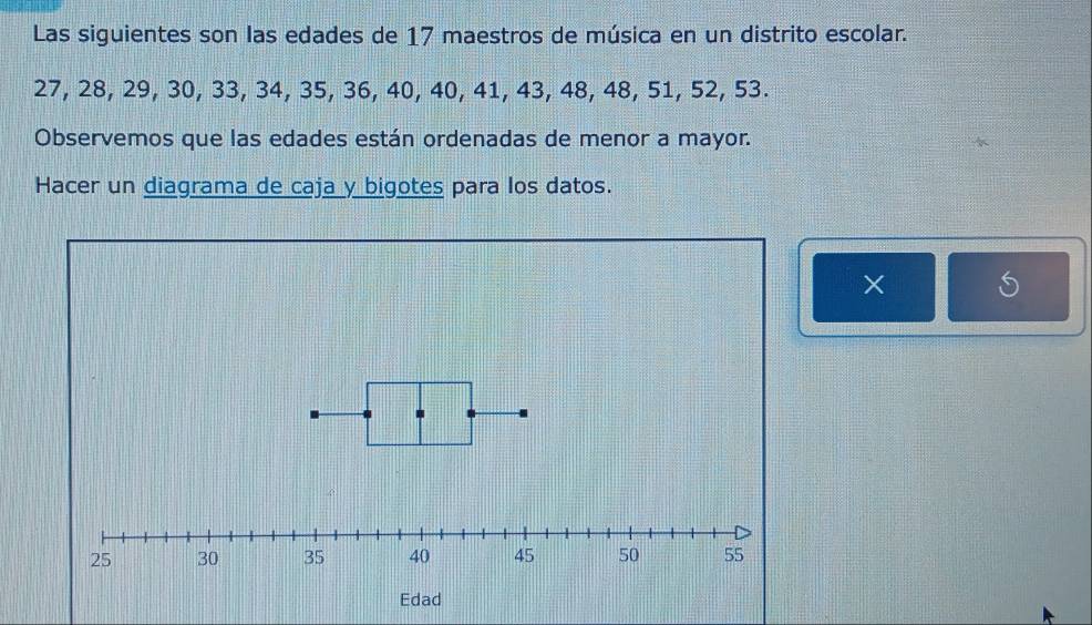 Las siguientes son las edades de 17 maestros de música en un distrito escolar.
27, 28, 29, 30, 33, 34, 35, 36, 40, 40, 41, 43, 48, 48, 51, 52, 53. 
Observemos que las edades están ordenadas de menor a mayor. 
Hacer un diagrama de caja y bigotes para los datos. 
× S