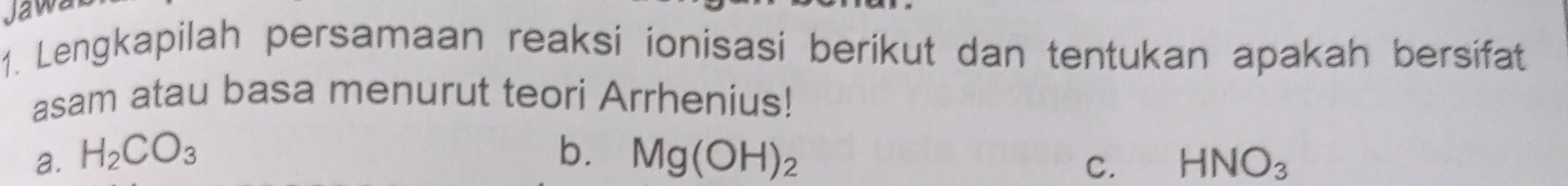 Jawa 
1. Lengkapilah persamaan reaksi ionisasi berikut dan tentukan apakah bersifat 
asam atau basa menurut teori Arrhenius! 
a. H_2CO_3 b. Mg(OH)_2 HNO_3
C.