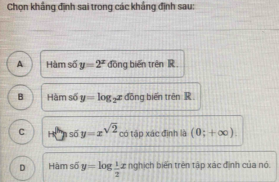 Chọn khẳng định sai trong các khẳng định sau:
A Hàm số y=2^x đồng biến trên R.
B Hàm số y=log _2x đồng biến trên R.
số y=x^(sqrt(2))
C có tập xác định là (0;+∈fty ).
D Hàm số y=log  1/2 x nghịch biến trên tập xác định của nó.