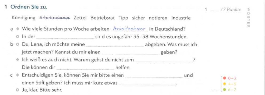 Ordnen Sie zu.
1 _ /7 Punkte 
Kündigung Arbeitnehmer Zettel Betriebsrat Tipp sicher notieren Industrie 
a Wie viele Stunden pro Woche arbeiten _Arbeifnehmer_ in Deutschland? 
In der_ sind es ungefähr 35-38 Wochenstunden. 
Du, Lena, ich möchte meine_ abgeben. Was muss ich 
jetzt machen? Kannst du mir einen _geben? 
Ich weiß es auch nicht. Warum gehst du nicht zum _? 
Die können dir_ helfen. 
C Entschuldigen Sie, können Sie mir bitte einen_ und 0-3
einen Stift geben? Ich muss mir kurz etwas_ 6 - 5
Ja, klar. Bitte sehr. 6-7