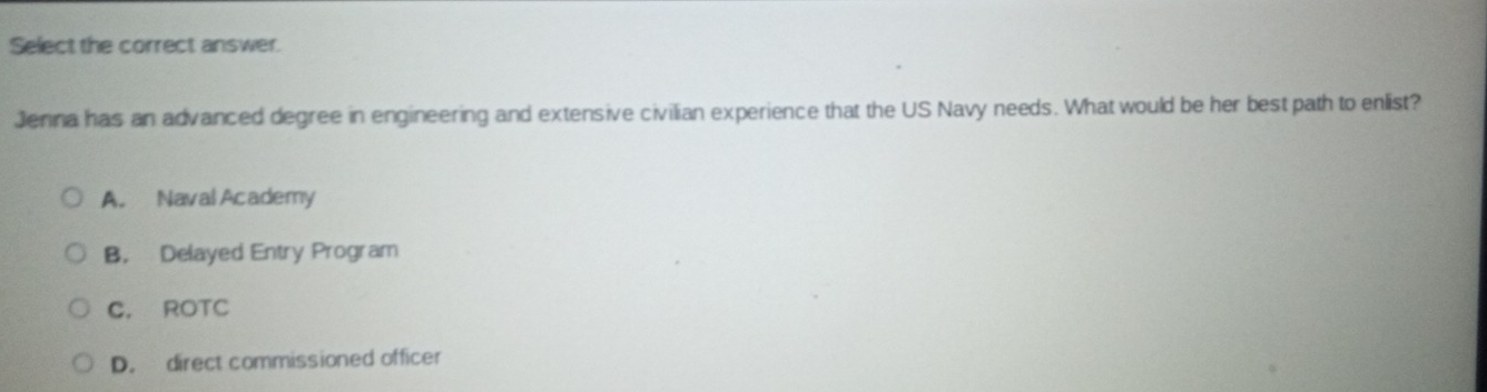 Select the correct answer.
Jenna has an advanced degree in engineering and extensive civilian experience that the US Navy needs. What would be her best path to enlist?
A. Naval Academy
B. Delayed Entry Program
C. ROTC
D. direct commissioned officer