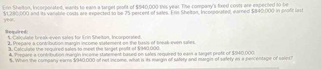 Erin Shelton, Incorporated, wants to earn a target profit of $940,000 this year. The company's fixed costs are expected to be
$1,280,000 and its variable costs are expected to be 75 percent of sales. Erin Shelton, Incorporated, earned $840,000 in profit last
year. 
Required: 
1. Calculate break-even sales for Erin Shelton, Incorporated. 
2. Prepare a contribution margin income statement on the basis of break-even sales. 
3. Calculate the required sales to meet the target profit of $940,000. 
4. Prepare a contribution margin income statement based on sales required to earn a target profit of $940,000. 
5. When the company earns $940,000 of net income, what is its margin of safety and margin of safety as a percentage of sales?