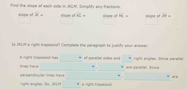 Find the slope of each side in JKLM. Simplify any fractions. 
slope of overline JK= slope of overline KL= slope of overline ML= slope of overline JM=
^circ 
Is JKLM a right trapezoid? Complete the paragraph to justify your answer. 
A right trapezoid has of parallel sides and right angles. Since parallel 
_ 
_ 
lines have are parallel. Since 
_ 
_ 
_ 
__ 
perpendicular lines have are 
right angles. So, JKLM a right trapezoid.