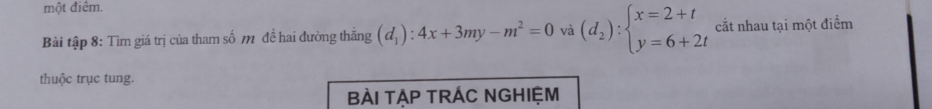 một điểm.
Bài tập 8: Tìm giá trị của tham số m để hai đường thắng (d_1):4x+3my-m^2=0 và (d_2):beginarrayl x=2+t y=6+2tendarray. cắt nhau tại một điểm
thuộc trục tung.
BÀI TẠP TRÁC NGHIỆM