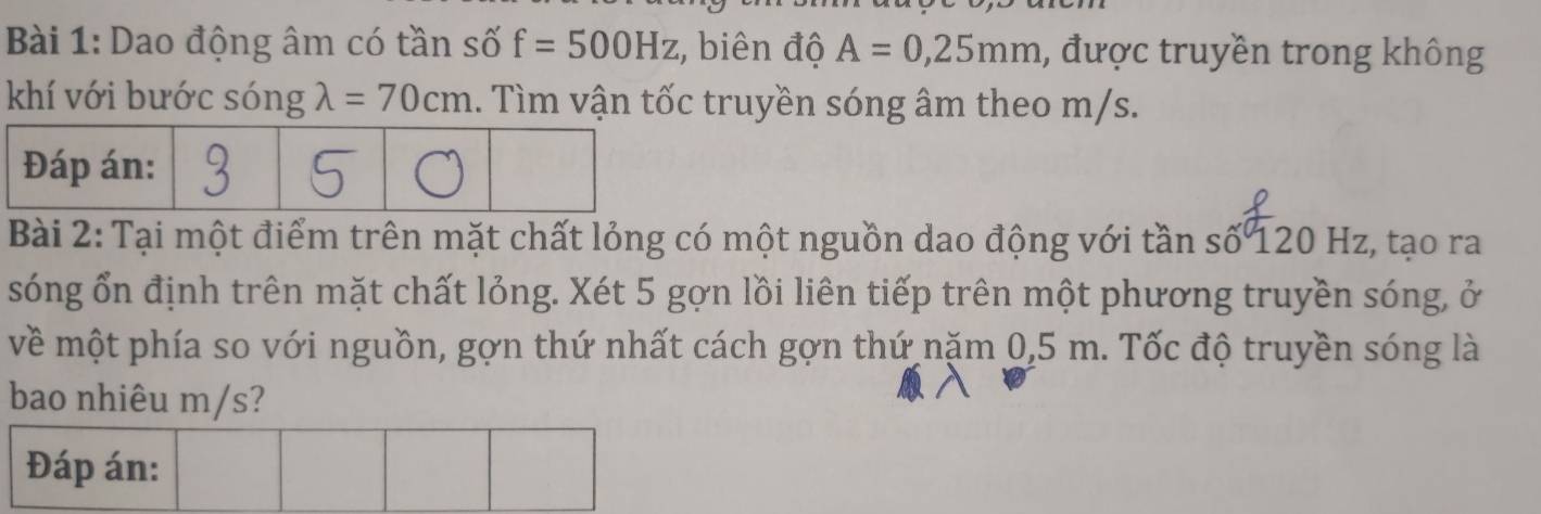 Dao động âm có tần số f=500Hz :, biên độ A=0,25mm , được truyền trong không 
khí với bước sóng lambda =70cm. Tìm vận tốc truyền sóng âm theo m/s. 
Bài 2: Tại một điểm trên mặt chất lỏng có một nguồn dao động với tần số 120 Hz, tạo ra 
sóng ổn định trên mặt chất lỏng. Xét 5 gợn lồi liên tiếp trên một phương truyền sóng, ở 
về một phía so với nguồn, gợn thứ nhất cách gợn thứ năm 0,5 m. Tốc độ truyền sóng là 
bao nhiêu m/s?