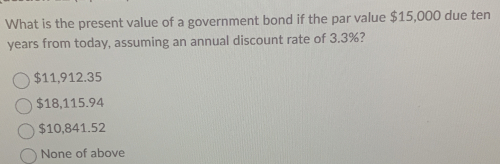 What is the present value of a government bond if the par value $15,000 due ten
years from today, assuming an annual discount rate of 3.3%?
$11,912.35
$18,115.94
$10,841.52
None of above