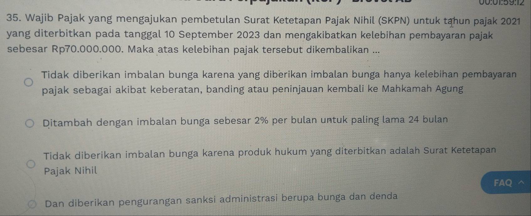 00:01:59:12
35. Wajib Pajak yang mengajukan pembetulan Surat Ketetapan Pajak Nihil (SKPN) untuk tahun pajak 2021
yang diterbitkan pada tanggal 10 September 2023 dan mengakibatkan kelebihan pembayaran pajak
sebesar Rp70.000.000. Maka atas kelebihan pajak tersebut dikembalikan ...
Tidak diberikan imbalan bunga karena yang diberikan imbalan bunga hanya kelebihan pembayaran
pajak sebagai akibat keberatan, banding atau peninjauan kembali ke Mahkamah Agung
Ditambah dengan imbalan bunga sebesar 2% per bulan untuk paling lama 24 bulan
Tidak diberikan imbalan bunga karena produk hukum yang diterbitkan adalah Surat Ketetapan
Pajak Nihil
FAQ
Dan diberikan pengurangan sanksi administrasi berupa bunga dan denda