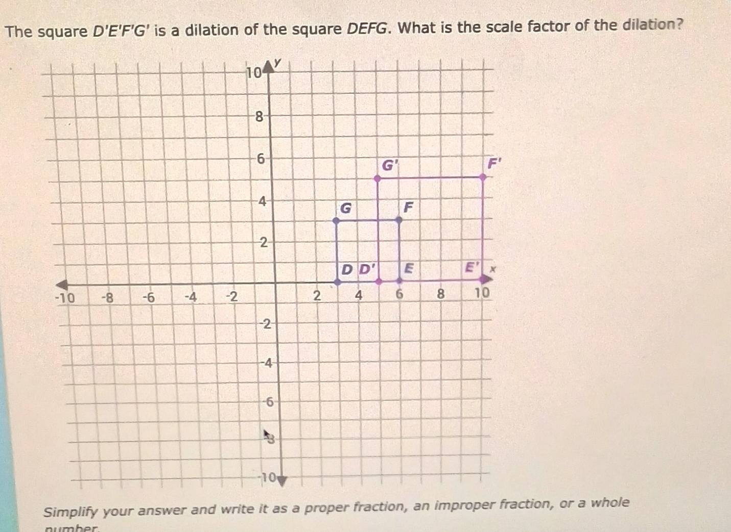 D'E'F'G' is a dilation of the square DEFG. What is the scale factor of the dilation?
number