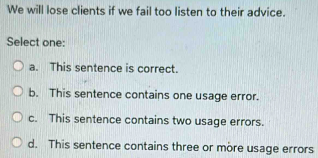 We will lose clients if we fail too listen to their advice.
Select one:
a. This sentence is correct.
b. This sentence contains one usage error.
c. This sentence contains two usage errors.
d. This sentence contains three or more usage errors